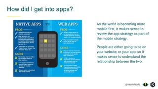 @exceldaddy
How did I get into apps?
As the world is becoming more
mobile-first, it makes sense to
review the app strategy as part of
the mobile strategy.
People are either going to be on
your website, or your app, so it
makes sense to understand the
relationship between the two.
 