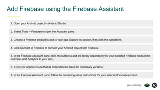 @exceldaddy
Add Firebase using the Firebase Assistant
1. Open your Android project in Android Studio.
2. Select Tools > Firebase to open the Assistant pane.
3. Choose a Firebase product to add to your app. Expand its section, then click the tutorial link.
4. Click Connect to Firebase to connect your Android project with Firebase.
5. In the Firebase Assistant pane, click the button to add the library dependency for your selected Firebase product (for
example, Add Analytics to your app).
6. Sync your app to ensure that all dependencies have the necessary versions.
7. In the Firebase Assistant pane, follow the remaining setup instructions for your selected Firebase product.
 