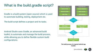 @exceldaddy
What is the build.gradle script?
Gradle is a build system (open source) which is used
to automate building, testing, deployment etc.
The build script defines a project and its tasks.
Android Studio uses Gradle, an advanced build
toolkit, to automate and manage the build process,
while allowing you to define flexible custom build
configurations.
The build process of a typical Android app
module.
 
