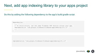 @exceldaddy
Next, add app indexing library to your apps project
Do this by adding the following dependency to the app’s build.gradle script.
dependencies {
...
// To avoid errors, use the same Firebase SDK version across your app.
implementation 'com.google.firebase:firebase-appindexing:19.1.0'
...
}
implementation 'com.google.firebase:firebase-appindexing:19.1.0'
 