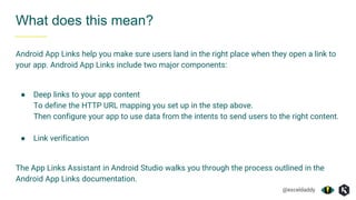 @exceldaddy
What does this mean?
Android App Links help you make sure users land in the right place when they open a link to
your app. Android App Links include two major components:
● Deep links to your app content
To define the HTTP URL mapping you set up in the step above.
Then configure your app to use data from the intents to send users to the right content.
● Link verification
The App Links Assistant in Android Studio walks you through the process outlined in the
Android App Links documentation.
 