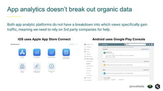 @exceldaddy
App analytics doesn’t break out organic data
Both app analytic platforms do not have a breakdown into which views specifically gain
traffic, meaning we need to rely on 3rd party companies for help.
iOS uses Apple App Store Connect Android uses Google Play Console
 