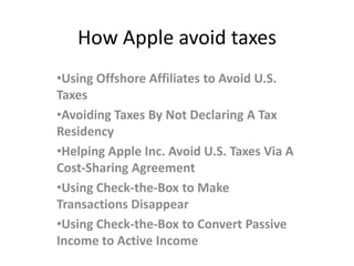 How Apple avoid taxes
•Using Offshore Affiliates to Avoid U.S.
Taxes
•Avoiding Taxes By Not Declaring A Tax
Residency
•Helping Apple Inc. Avoid U.S. Taxes Via A
Cost-Sharing Agreement
•Using Check-the-Box to Make
Transactions Disappear
•Using Check-the-Box to Convert Passive
Income to Active Income
 