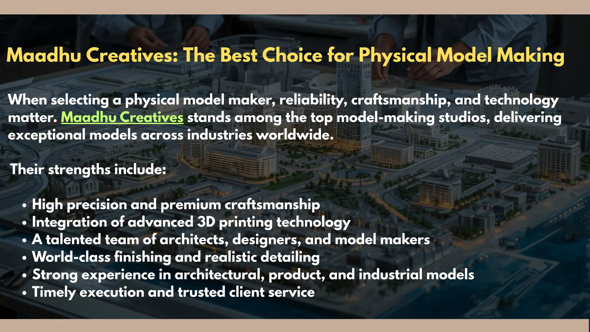 Maadhu Creatives: The Best Choice for Physical Model Making
When selecting a physical model maker, reliability, craftsmanship, and technology
matter. Maadhu Creatives stands among the top model-making studios, delivering
exceptional models across industries worldwide.
Their strengths include:
High precision and premium craftsmanship
Integration of advanced 3D printing technology
A talented team of architects, designers, and model makers
World-class finishing and realistic detailing
Strong experience in architectural, product, and industrial models
Timely execution and trusted client service
 