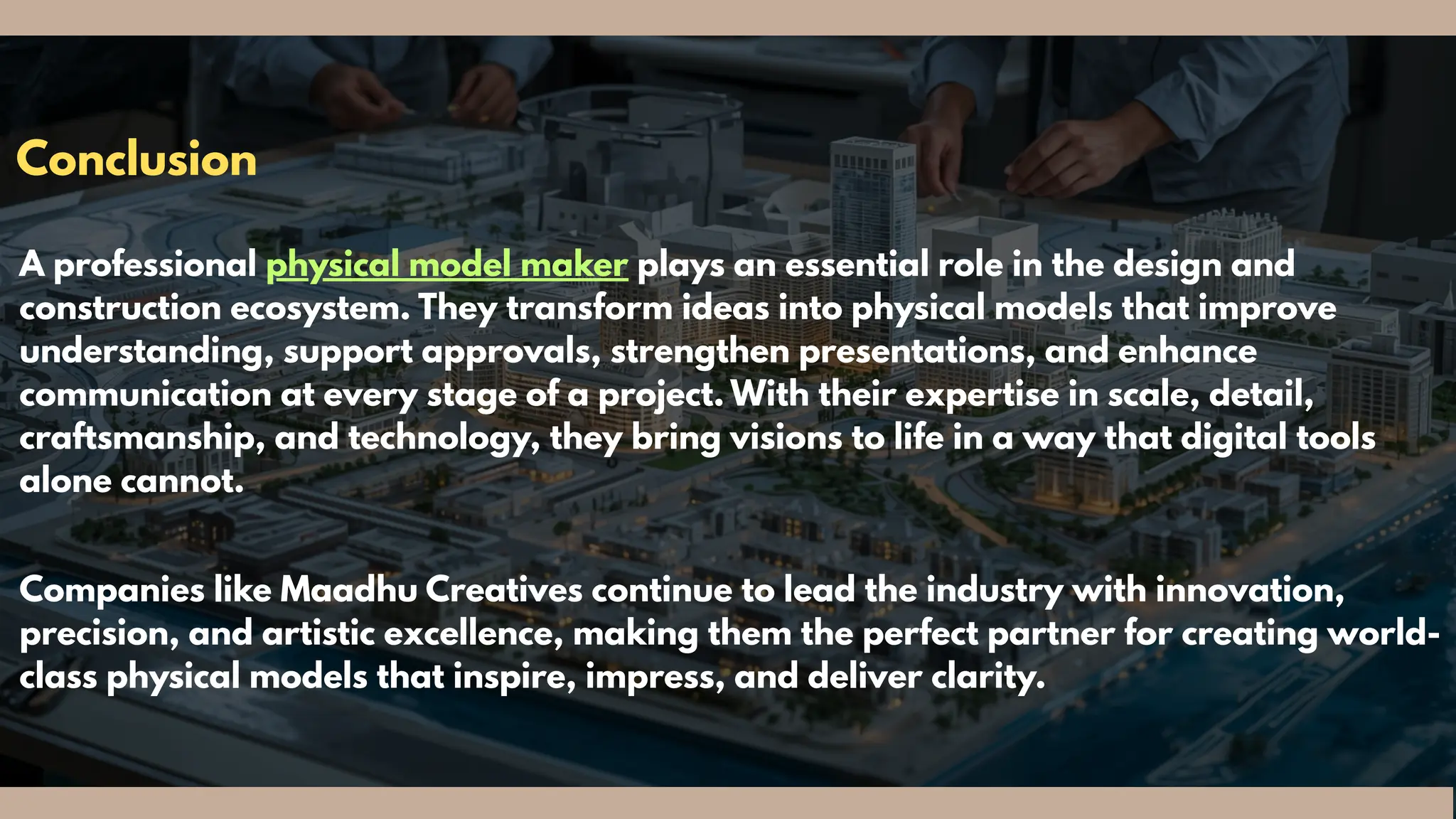Conclusion
A professional physical model maker plays an essential role in the design and
construction ecosystem. They transform ideas into physical models that improve
understanding, support approvals, strengthen presentations, and enhance
communication at every stage of a project. With their expertise in scale, detail,
craftsmanship, and technology, they bring visions to life in a way that digital tools
alone cannot.
Companies like Maadhu Creatives continue to lead the industry with innovation,
precision, and artistic excellence, making them the perfect partner for creating world-
class physical models that inspire, impress, and deliver clarity.
 