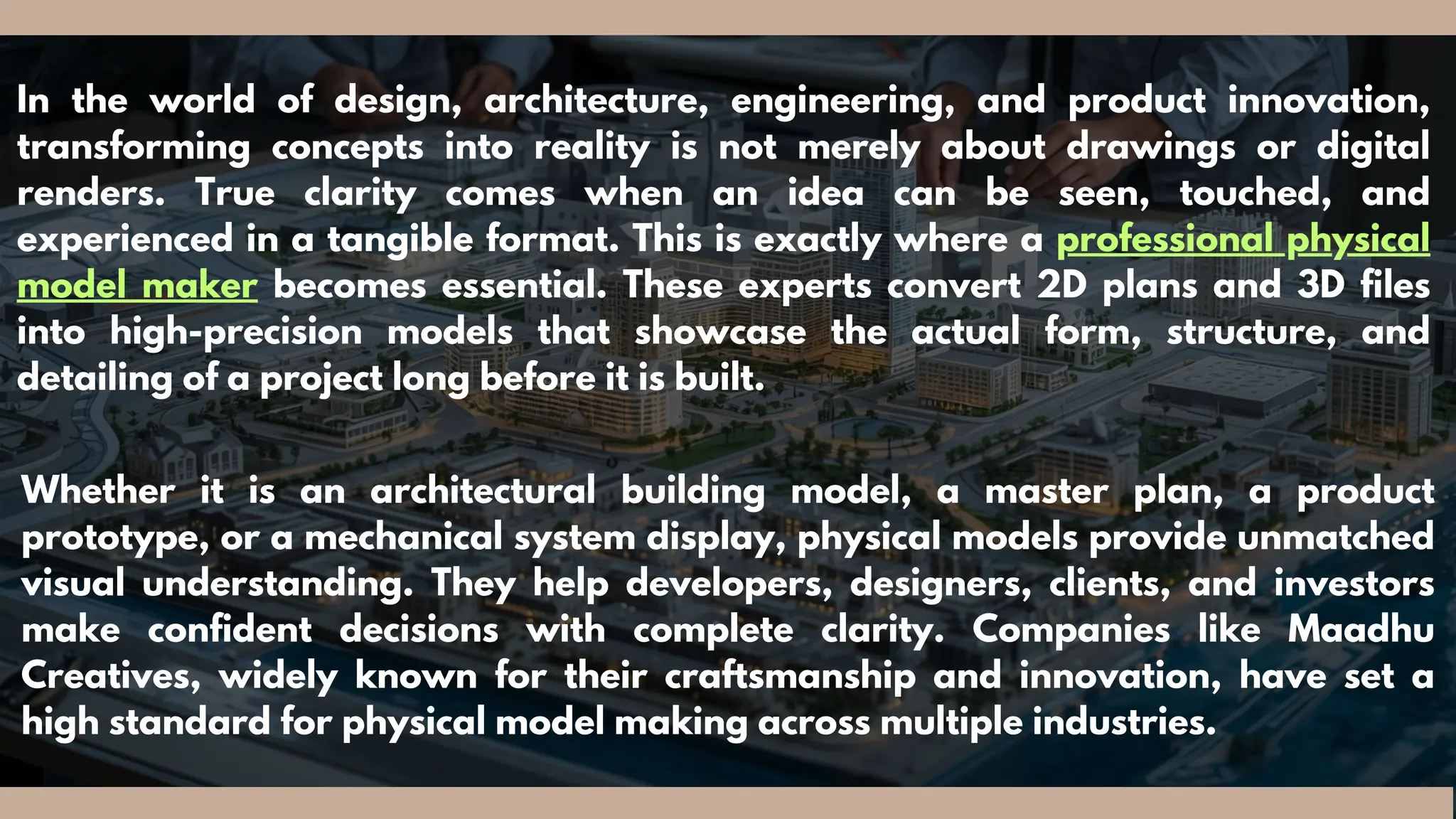 In the world of design, architecture, engineering, and product innovation,
transforming concepts into reality is not merely about drawings or digital
renders. True clarity comes when an idea can be seen, touched, and
experienced in a tangible format. This is exactly where a professional physical
model maker becomes essential. These experts convert 2D plans and 3D files
into high-precision models that showcase the actual form, structure, and
detailing of a project long before it is built.
Whether it is an architectural building model, a master plan, a product
prototype, or a mechanical system display, physical models provide unmatched
visual understanding. They help developers, designers, clients, and investors
make confident decisions with complete clarity. Companies like Maadhu
Creatives, widely known for their craftsmanship and innovation, have set a
high standard for physical model making across multiple industries.
 