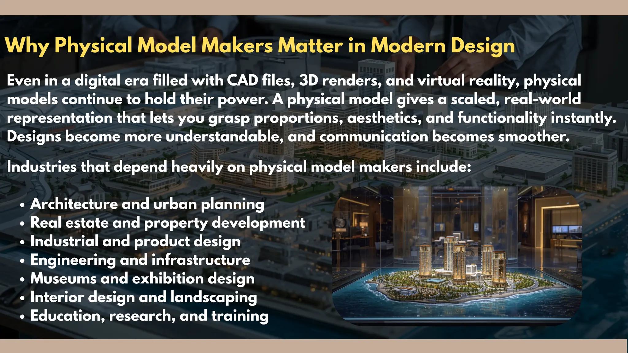 Why Physical Model Makers Matter in Modern Design
Even in a digital era filled with CAD files, 3D renders, and virtual reality, physical
models continue to hold their power. A physical model gives a scaled, real-world
representation that lets you grasp proportions, aesthetics, and functionality instantly.
Designs become more understandable, and communication becomes smoother.
Industries that depend heavily on physical model makers include:
Architecture and urban planning
Real estate and property development
Industrial and product design
Engineering and infrastructure
Museums and exhibition design
Interior design and landscaping
Education, research, and training
 