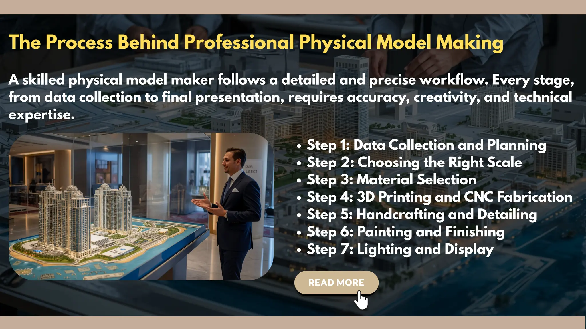 The Process Behind Professional Physical Model Making
A skilled physical model maker follows a detailed and precise workflow. Every stage,
from data collection to final presentation, requires accuracy, creativity, and technical
expertise.
Step 1: Data Collection and Planning
Step 2: Choosing the Right Scale
Step 3: Material Selection
Step 4: 3D Printing and CNC Fabrication
Step 5: Handcrafting and Detailing
Step 6: Painting and Finishing
Step 7: Lighting and Display
 