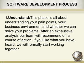 SOFTWARE DEVELOPMENT PROCESS
1.Understand:This phase is all about
understanding your pain points, your
business environment and whether we can
solve your problems. After an exhaustive
analysis our team will recommend on a
course of action. If you like what you have
heard, we will formally start working
together.
 