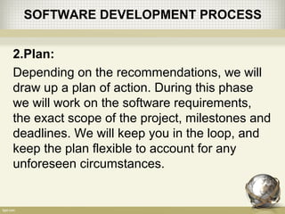 SOFTWARE DEVELOPMENT PROCESS
2.Plan:
Depending on the recommendations, we will
draw up a plan of action. During this phase
we will work on the software requirements,
the exact scope of the project, milestones and
deadlines. We will keep you in the loop, and
keep the plan flexible to account for any
unforeseen circumstances.
 