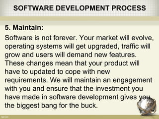 SOFTWARE DEVELOPMENT PROCESS
5. Maintain:
Software is not forever. Your market will evolve,
operating systems will get upgraded, traffic will
grow and users will demand new features.
These changes mean that your product will
have to updated to cope with new
requirements. We will maintain an engagement
with you and ensure that the investment you
have made in software development gives you
the biggest bang for the buck.
 