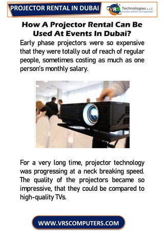 PROJECTOR RENTAL IN DUBAI
WWW.VRSCOMPUTERS.COM
How A Projector Rental Can Be
Used At Events In Dubai?
Early phase projectors were so expensive
that they were totally out of reach of regular
people, sometimes costing as much as one
person’s monthly salary.
For a very long time, projector technology
was progressing at a neck breaking speed.
The quality of the projectors became so
impressive, that they could be compared to
high-quality TVs.
 