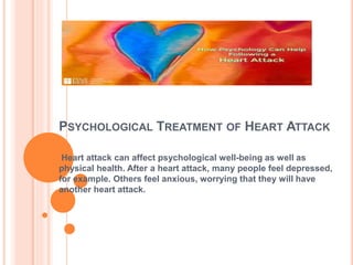 PSYCHOLOGICAL TREATMENT OF HEART ATTACK
Heart attack can affect psychological well-being as well as
physical health. After a heart attack, many people feel depressed,
for example. Others feel anxious, worrying that they will have
another heart attack.
 