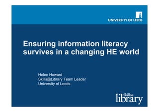 Ensuring information literacy
survives in a changing HE world

   Helen Howard
   Skills@Library Team Leader
   University of Leeds
 