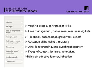  Meeting people, conversation skills
 Time management, online resources, reading lists
 Feedback, assessment, groupwork, exams
 Research skills, using the Library
 What is referencing, and avoiding plagiarism
 Types of contact, lectures, note-taking
Being an effective learner, reflection
 