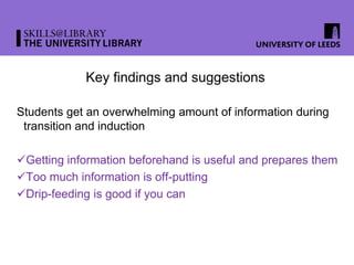 Key findings and suggestions
Students get an overwhelming amount of information during
transition and induction
Getting information beforehand is useful and prepares them
Too much information is off-putting
Drip-feeding is good if you can
 