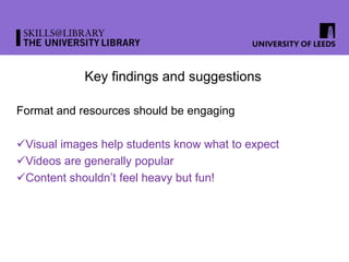 Key findings and suggestions
Format and resources should be engaging
Visual images help students know what to expect
Videos are generally popular
Content shouldn’t feel heavy but fun!
 