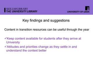 Key findings and suggestions
Content in transition resources can be useful through the year
Keep content available for students after they arrive at
University
Attitudes and priorities change as they settle in and
understand the context better
 