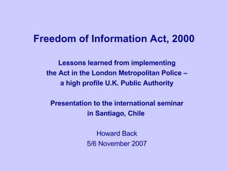 Freedom of Information Act, 2000 Lessons learned from implementing the Act in the London Metropolitan Police –  a high profile U.K. Public Authority Presentation to the international seminar in Santiago, Chile  Howard Back 5/6 November 2007 