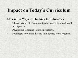 Impact on Today’s Curriculum
Alternative Ways of Thinking for Educators
• A broad vision of education- teachers need to attend to all
intelligences.
• Developing local and flexible programs.
• Looking to how morality and intelligence work together.
 
