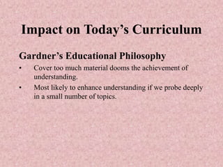 Impact on Today’s Curriculum
Gardner’s Educational Philosophy
• Cover too much material dooms the achievement of
understanding.
• Most likely to enhance understanding if we probe deeply
in a small number of topics.
 