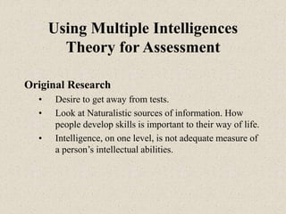 Using Multiple Intelligences
Theory for Assessment
Original Research
• Desire to get away from tests.
• Look at Naturalistic sources of information. How
people develop skills is important to their way of life.
• Intelligence, on one level, is not adequate measure of
a person’s intellectual abilities.
 