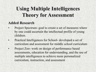 Using Multiple Intelligences
Theory for Assessment
Added Research
• Project Spectrum- goal to create a set of measures where
by one could ascertain the intellectual profile of young
children.
• Practical Intelligences for School- developed a set of
curriculum and assessment for middle school curriculum
• Project Zoo- work on design of performance based
assessments, education for understanding, and the use of
multiple intelligences to achieve more personalized
curriculum, instruction, and assessment
 