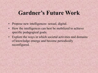 Gardner’s Future Work
• Propose new intelligences- sexual, digital.
• How the intelligences can best be mobilized to achieve
specific pedagogical goals.
• Explore the ways in which societal activities and domains
of knowledge emerge and become periodically
reconfigured.
 