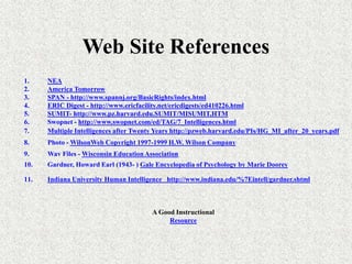 Web Site References
1. NEA
2. America Tomorrow
3. SPAN - http://www.spannj.org/BasicRights/index.html
4. ERIC Digest - http://www.ericfacility.net/ericdigests/ed410226.html
5. SUMIT- http://www.pz.harvard.edu.SUMIT/MISUMIT,HTM
6. Swopnet - http://www.swopnet.com/ed/TAG/7_Intelligences.html
7. Multiple Intelligences after Twenty Years http://pzweb.harvard.edu/PIs/HG_MI_after_20_years.pdf
8. Photo - WilsonWeb Copyright 1997-1999 H.W. Wilson Company
9. Wav Files - Wisconsin Education Association
10. Gardner, Howard Earl (1943- ) Gale Encyclopedia of Psychology by Marie Doorey
11. Indiana University Human Intelligence http://www.indiana.edu/%7Eintell/gardner.shtml
A Good Instructional
Resource
 