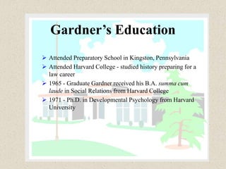 Gardner’s Education
 Attended Preparatory School in Kingston, Pennsylvania
 Attended Harvard College - studied history preparing for a
law career
 1965 - Graduate Gardner received his B.A. summa cum
laude in Social Relations from Harvard College
 1971 - Ph.D. in Developmental Psychology from Harvard
University
 