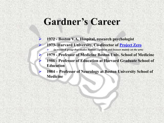 Gardner’s Career
 1972 - Boston V.A. Hospital, research psychologist
 1973- Harvard University, Co-director of Project Zero
 (a research group that studies human cognition and focuses mainly on the arts)
 1979 - Professor of Medicine Boston Univ. School of Medicine
 1986 - Professor of Education at Harvard Graduate School of
Education
 1984 – Professor of Neurology at Boston University School of
Medicine
 
