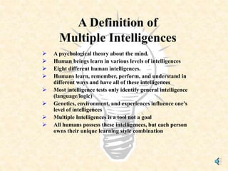 A Definition of
Multiple Intelligences
 A psychological theory about the mind.
 Human beings learn in various levels of intelligences
 Eight different human intelligences.
 Humans learn, remember, perform, and understand in
different ways and have all of these intelligences
 Most intelligence tests only identify general intelligence
(language/logic)
 Genetics, environment, and experiences influence one’s
level of intelligences
 Multiple Intelligences is a tool not a goal
 All humans possess these intelligences, but each person
owns their unique learning style combination
 