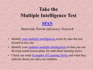 Take the
Multiple Intelligence Test
SPAN
Statewide Parent Advocacy Network
• Identify your multiple intelligences styles by take the test
located at this site.
• Identify your students multiple intelligences so that you can
develop sound lesson plans for individual learning styles.
• Check out some Examples of Learning Styles and what they
indicate about you and your students.
 