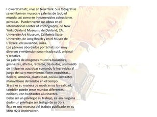Howard Schatz, vive en New York. Sus fotografías se exhiben en museos y galerías de todo el mundo, así como en innumerables colecciones privadas.  Pueden verse sus obras en el International Center of Photography, de New York; Oakland Museum, de Oakland, CA; University Art Museum, California State University, de Long Beach y en el Musee de L'Elysee, en Lausanne, Suiza.  Los géneros abordados por Schatz son muy diversos y evidencian una mirada sutil, original  y creativa. Su galería de imágenes muestra bailarines, gimnastas, atletas, retratos, desnudos, un mundo de imágenes acuáticas sumando la ingravidez al juego de luz y movimiento, flores exquisitas... Belleza, armonía, plasticidad, poesía, instantes maravillosos detenidos en el tiempo.  Si esa es su manera de mostrarnos la realidad, también puede crear mundos diferentes, oníricos, con habitantes alucinantes. Debe ser un privilegio su trabajo, es -sin ninguna duda- un privilegio ser testigo de su obra. Esta es una muestra del trabajo publicado en su libro H2O Underwater. 