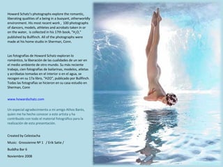 Created by Celestacha Music:  Gnossienne Nº 1  / Erik Satie /  Buddha Bar 6 Noviembre 2008 Howard Schatz's photographs explore the romantic, liberating qualities of a being in a buoyant, otherworldly environment. His most recent work ,  100 photographs of dancers, models, athletes and acrobats taken in or on the water,  is collected in his 17th book, "H 2 O," published by Bullfinch. All of the photographs were made at his home studio in Sherman, Conn.  Las fotografías de Howard Schatz exploran lo romántico, la liberación de las cualidades de un ser en el medio ambiente de otro mundo. Su más reciente trabajo, cien fotografías de bailarinas, modelos, atletas y acróbatas tomadas en el interior o en el agua, se recogen en su 17a libro, "H2O", publicado por Bullfinch. Todas las fotografías se hicieron en su casa estudio en Sherman, Conn Un especial agradecimiento a mi amigo Athos Barés, quien me ha hecho conocer a este artista y ha contribuido con todo el material fotográfico para la realización de esta presentación. www.howardschatz.com 