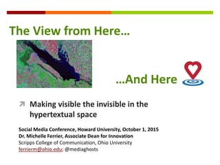  Making visible the invisible in the
hypertextual space
Social Media Conference, Howard University, October 1, 2015
Dr. Michelle Ferrier, Associate Dean for Innovation
Scripps College of Communication, Ohio University
ferrierm@ohio.edu; @mediaghosts
The View from Here…
…And Here
 