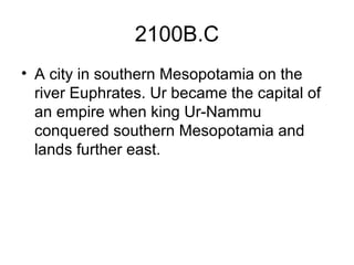 2100B.C
• A city in southern Mesopotamia on the
river Euphrates. Ur became the capital of
an empire when king Ur-Nammu
conquered southern Mesopotamia and
lands further east.
 
