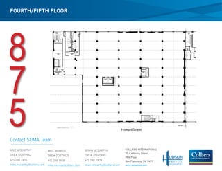 FOURTH/FIFTH FLOOR




8
7
5                    Howard Street




                       COLLIERS INTERNATIONAL
                       50 California Street
                       19th Floor
                       San Francisco, CA 94111
                       www.somateam.com
 
