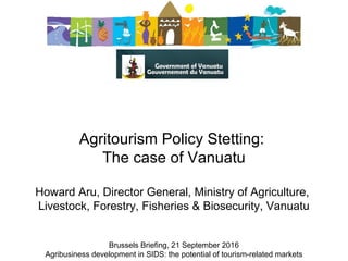 Agritourism Policy Stetting: 
The case of Vanuatu
 
Howard Aru, Director General, Ministry of Agriculture, 
Livestock, Forestry, Fisheries & Biosecurity, Vanuatu
Brussels Briefing, 21 September 2016
Agribusiness development in SIDS: the potential of tourism-related markets
 