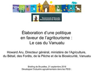 Élaboration d’une politique 
en faveur de l’agritourisme : 
Le cas du Vanuatu
 
Howard Aru, Directeur général, ministère de l’Agriculture, 
du Bétail, des Forêts, de la Pêche et de la Biosécurité, Vanuatu
Briefing de Bruxelles, 21 septembre 2016
Développer l'industrie agroalimentaire dans les PEID : 
 
