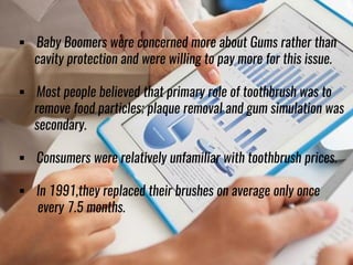  Baby Boomers were concerned more about Gums rather than
cavity protection and were willing to pay more for this issue.
 Most people believed that primary role of toothbrush was to
remove food particles; plaque removal and gum simulation was
secondary.
 Consumers were relatively unfamiliar with toothbrush prices.
 In 1991,they replaced their brushes on average only once
every 7.5 months.
 