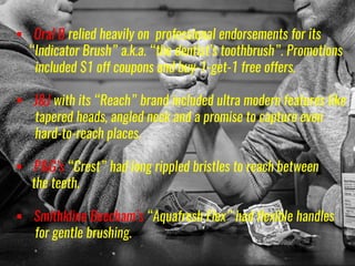  Oral B relied heavily on professional endorsements for its
“Indicator Brush” a.k.a. “the dentist’s toothbrush”. Promotions
included $1 off coupons and buy-1-get-1 free offers.
 J&J with its “Reach” brand included ultra modern features like
tapered heads, angled neck and a promise to capture even
hard-to-reach places.
 P&G’s “Crest” had long rippled bristles to reach between
the teeth.
 Smithkline Beecham’s “Aquafresh Flex” had flexible handles
for gentle brushing.
 