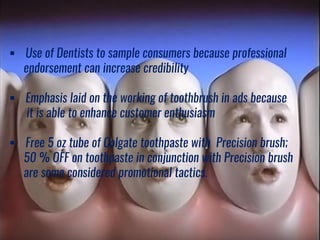  Use of Dentists to sample consumers because professional
endorsement can increase credibility
 Emphasis laid on the working of toothbrush in ads because
it is able to enhance customer enthusiasm
 Free 5 oz tube of Colgate toothpaste with Precision brush;
50 % OFF on toothpaste in conjunction with Precision brush
are some considered promotional tactics.
 