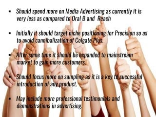  Should spend more on Media Advertising as currently it is
very less as compared to Oral B and Reach
 Initially it should target niche positioning for Precision so as
to avoid cannibalization of Colgate Plus.
 After some time it should be expanded to mainstream
market to gain more customers.
 Should focus more on sampling as it is a key to successful
introduction of any product.
 May include more professional testimonials and
demonstrations in advertising.
 