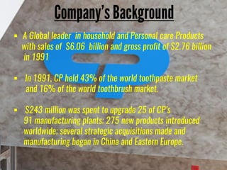  A Global leader in household and Personal care Products
with sales of $6.06 billion and gross profit of $2.76 billion
in 1991
 In 1991, CP held 43% of the world toothpaste market
and 16% of the world toothbrush market.
 $243 million was spent to upgrade 25 of CP’s
91 manufacturing plants; 275 new products introduced
worldwide; several strategic acquisitions made and
manufacturing began in China and Eastern Europe.
 