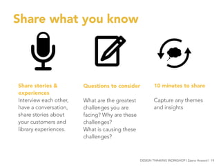 Share what you know
Share stories &
experiences
Interview each other,
have a conversation,
share stories about
your customers and
library experiences.
10 minutes to share

Capture any themes
and insights
Questions to consider

What are the greatest
challenges you are
facing? Why are these
challenges?
What is causing these
challenges?
DESIGN THINKING WORKSHOP | Zaana Howard | 19
 