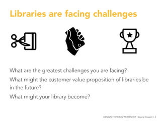 Libraries are facing challenges





What are the greatest challenges you are facing?
What might the customer value proposition of libraries be
in the future?
What might your library become?
DESIGN THINKING WORKSHOP | Zaana Howard | 2
 