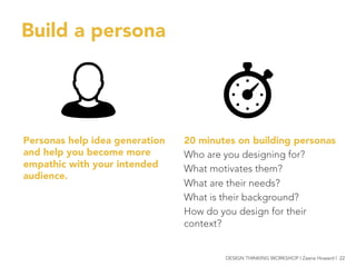 Build a persona 
20 minutes on building personas
Who are you designing for?
What motivates them?
What are their needs?
What is their background?
How do you design for their
context?

Personas help idea generation
and help you become more
empathic with your intended
audience.

DESIGN THINKING WORKSHOP | Zaana Howard | 22
 