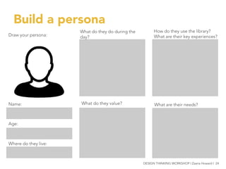 Draw your persona:
Name:
Age:
Where do they live:
Build a persona
What do they do during the
day?
What do they value?
How do they use the library?
What are their key experiences?
What are their needs?
DESIGN THINKING WORKSHOP | Zaana Howard | 24
 