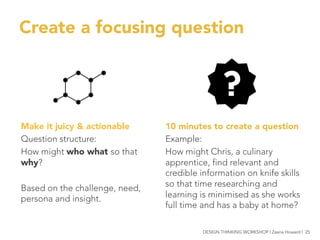 Create a focusing question
10 minutes to create a question
Example:
How might Chris, a culinary
apprentice, find relevant and
credible information on knife skills
so that time researching and
learning is minimised as she works
full time and has a baby at home?

Make it juicy & actionable
Question structure:
How might who what so that
why?

Based on the challenge, need,
persona and insight.


DESIGN THINKING WORKSHOP | Zaana Howard | 25
 